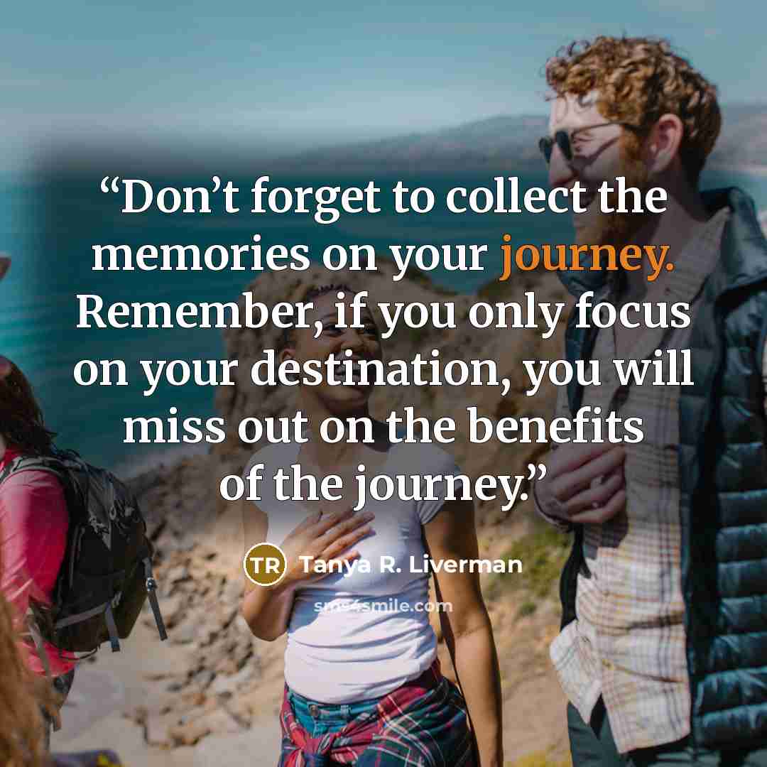 “Don’t forget to collect the memories on your journey. Remember, if you only focus on your destination, you will miss out on the benefits of the journey.” quote by Tanya R. Liverman