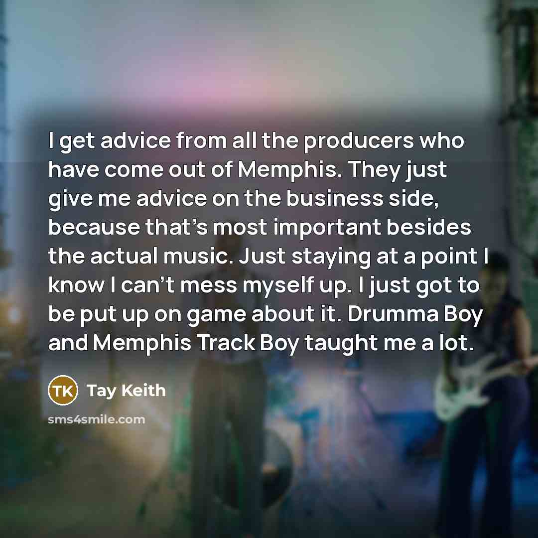 “I get advice from all the producers who have come out of Memphis. They just give me advice on the business side, because that's most important besides the actual music. Just staying at a point I know I can't mess myself up. I just got to be put up on game about it. Drumma Boy and Memphis Track Boy…” quote by Tay Keith