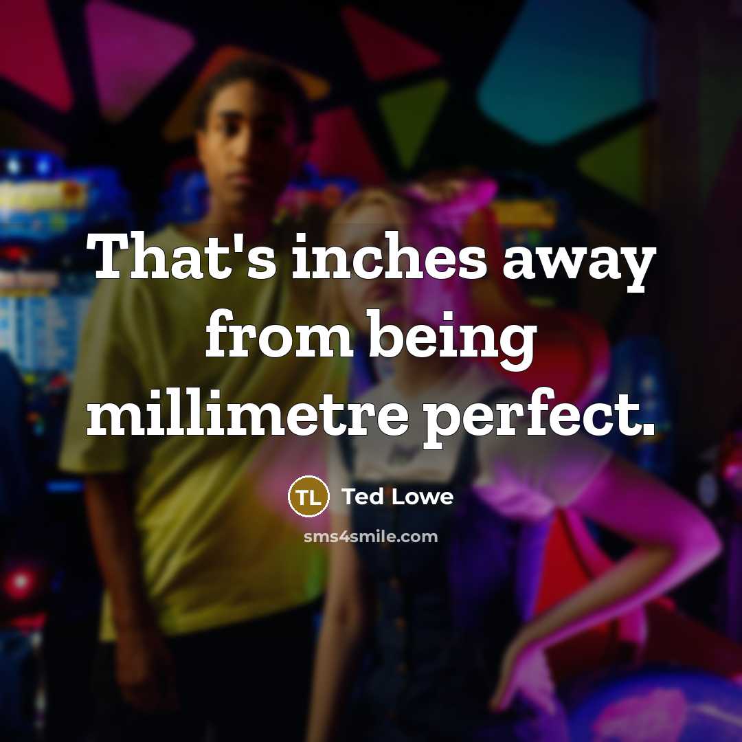 “That's inches away from being millimetre perfect.” quote by Ted Lowe