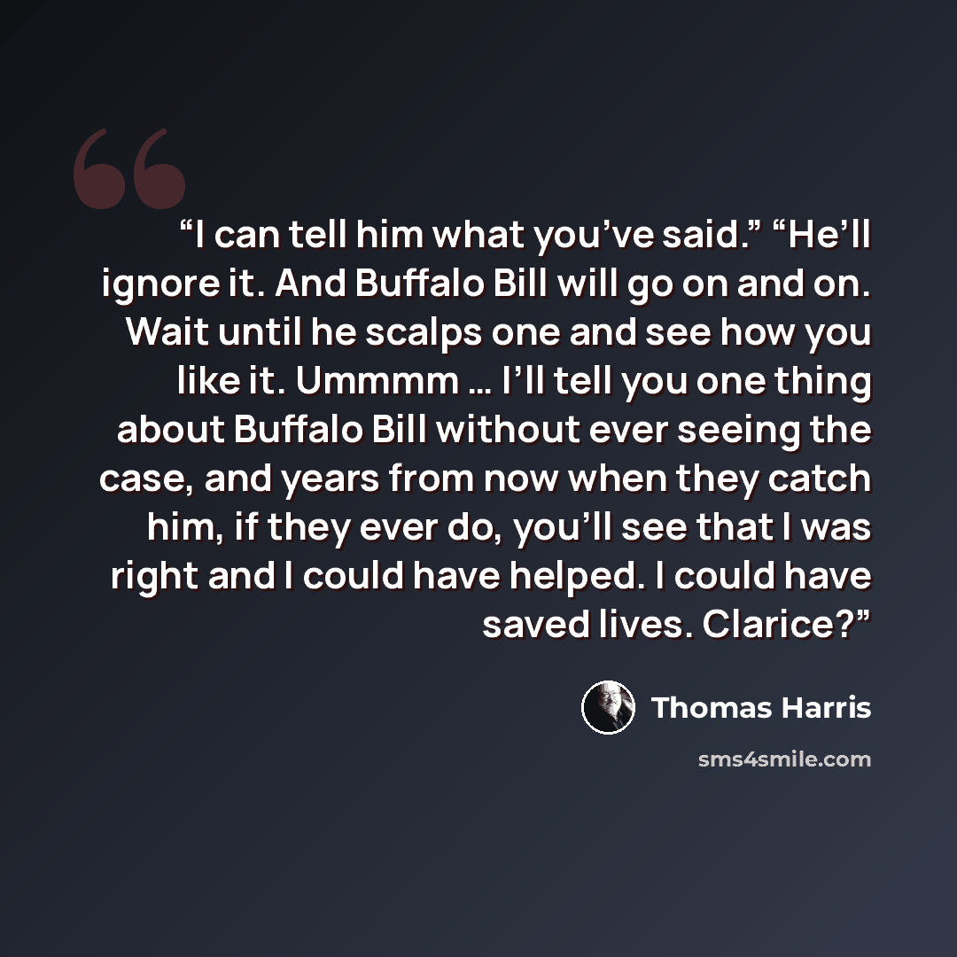 “I can tell him what you’ve said.” “He’ll ignore it. And Buffalo Bill will go on and on. Wait until he scalps one and see how you like it. Ummmm … I’ll tell you one thing about Buffalo Bill without ever seeing the case, and years from now when they catch him, if they ever do, you’ll see that I was…” quote by Thomas Harris