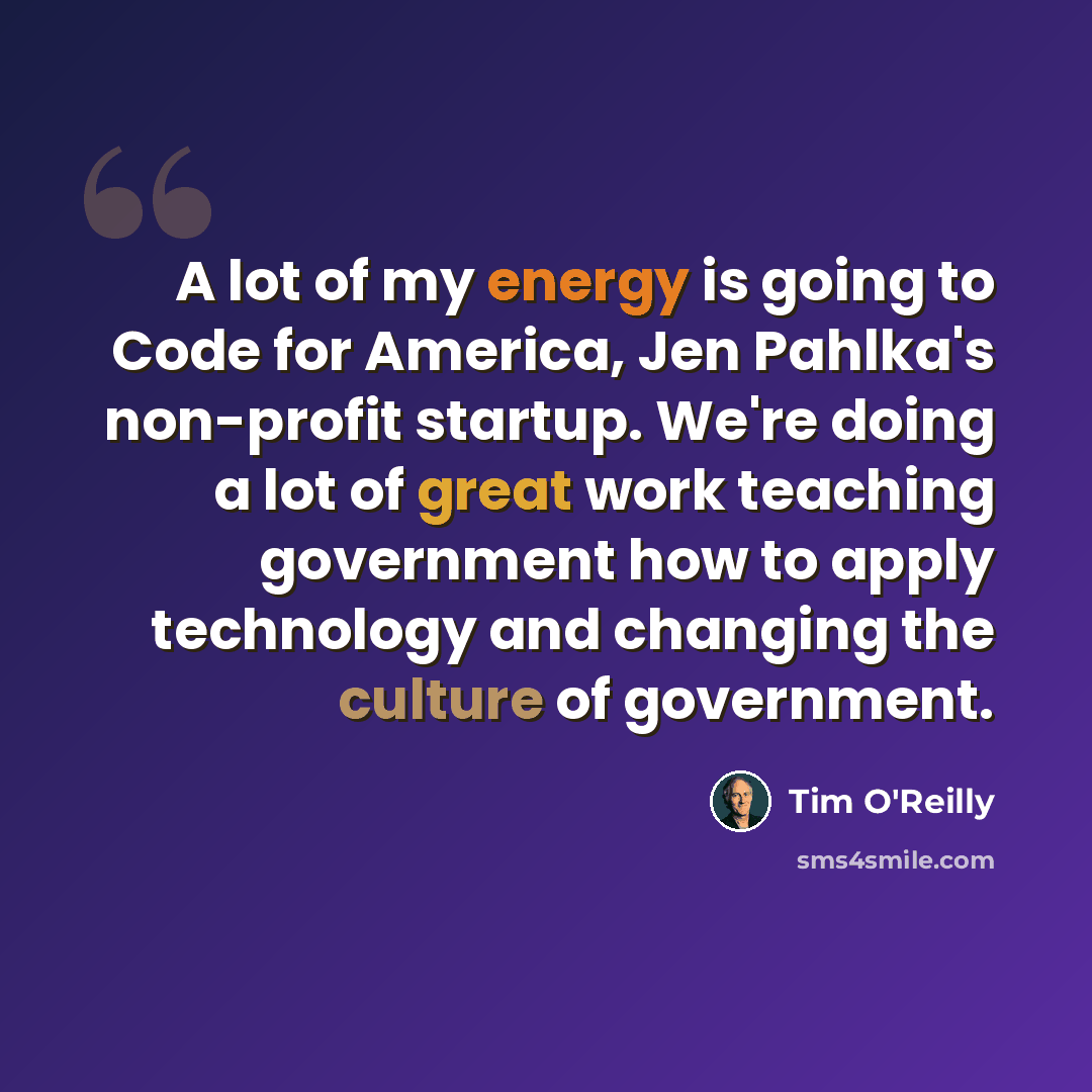 “A lot of my energy is going to Code for America, Jen Pahlka's non-profit startup. We're doing a lot of great work teaching government how to apply technology and changing the culture of government.” quote by Tim O'Reilly