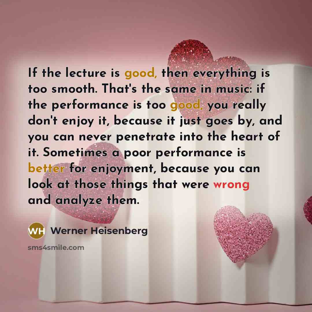 “If the lecture is good, then everything is too smooth. That's the same in music: if the performance is too good, you really don't enjoy it, because it just goes by, and you can never penetrate into the heart of it. Sometimes a poor performance is better for enjoyment, because you can look at those…” quote by Werner Heisenberg