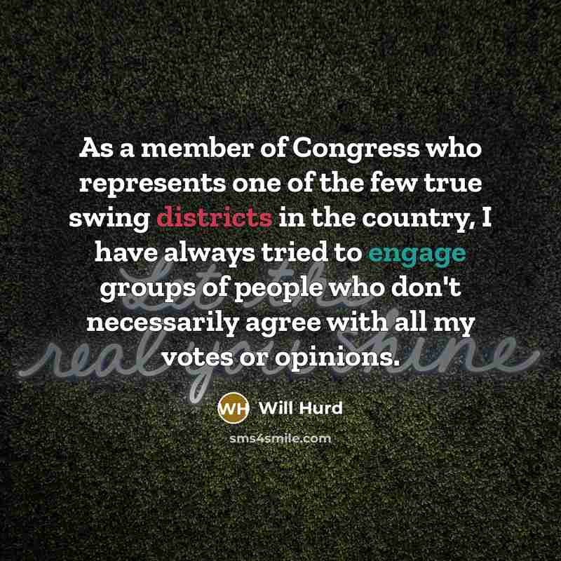 “As a member of Congress who represents one of the few true swing districts in the country, I have always tried to engage groups of people who don't necessarily agree with all my votes or opinions.” quote by Will Hurd
