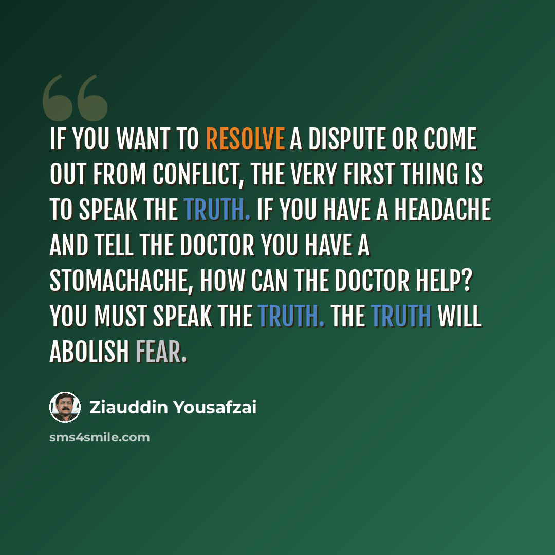 “If you want to resolve a dispute or come out from conflict, the very first thing is to speak the truth. If you have a headache and tell the doctor you have a stomachache, how can the doctor help? You must speak the truth. The truth will abolish fear.” quote by Ziauddin Yousafzai