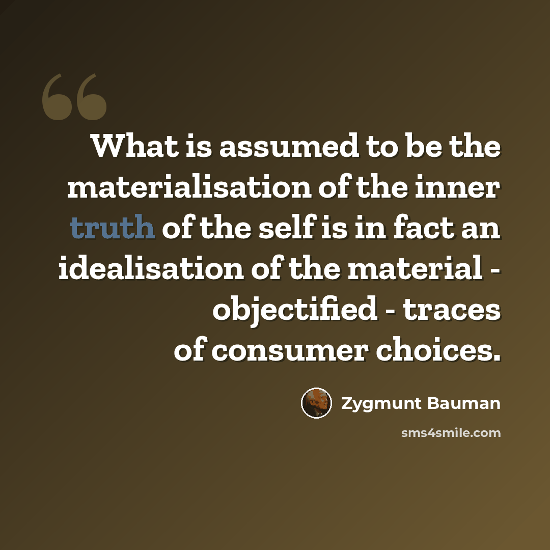 “What is assumed to be the materialisation of the inner truth of the self is in fact an idealisation of the material - objectified - traces of consumer choices.” quote by Zygmunt Bauman