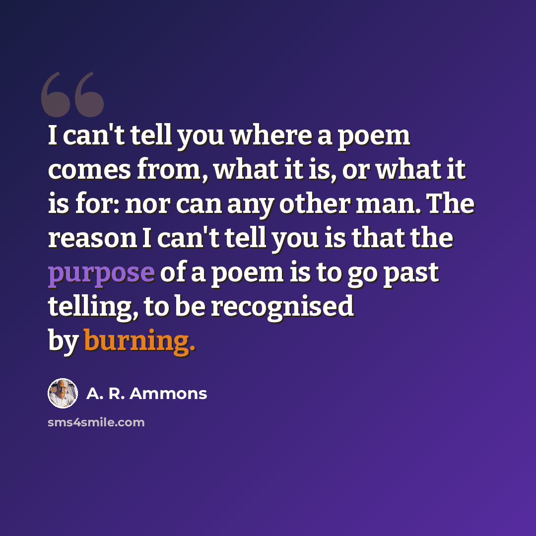 “I can't tell you where a poem comes from, what it is, or what it is for: nor can any other man. The reason I can't tell you is that the purpose of a poem is to go past telling, to be recognised by burning.” quote by A. R. Ammons