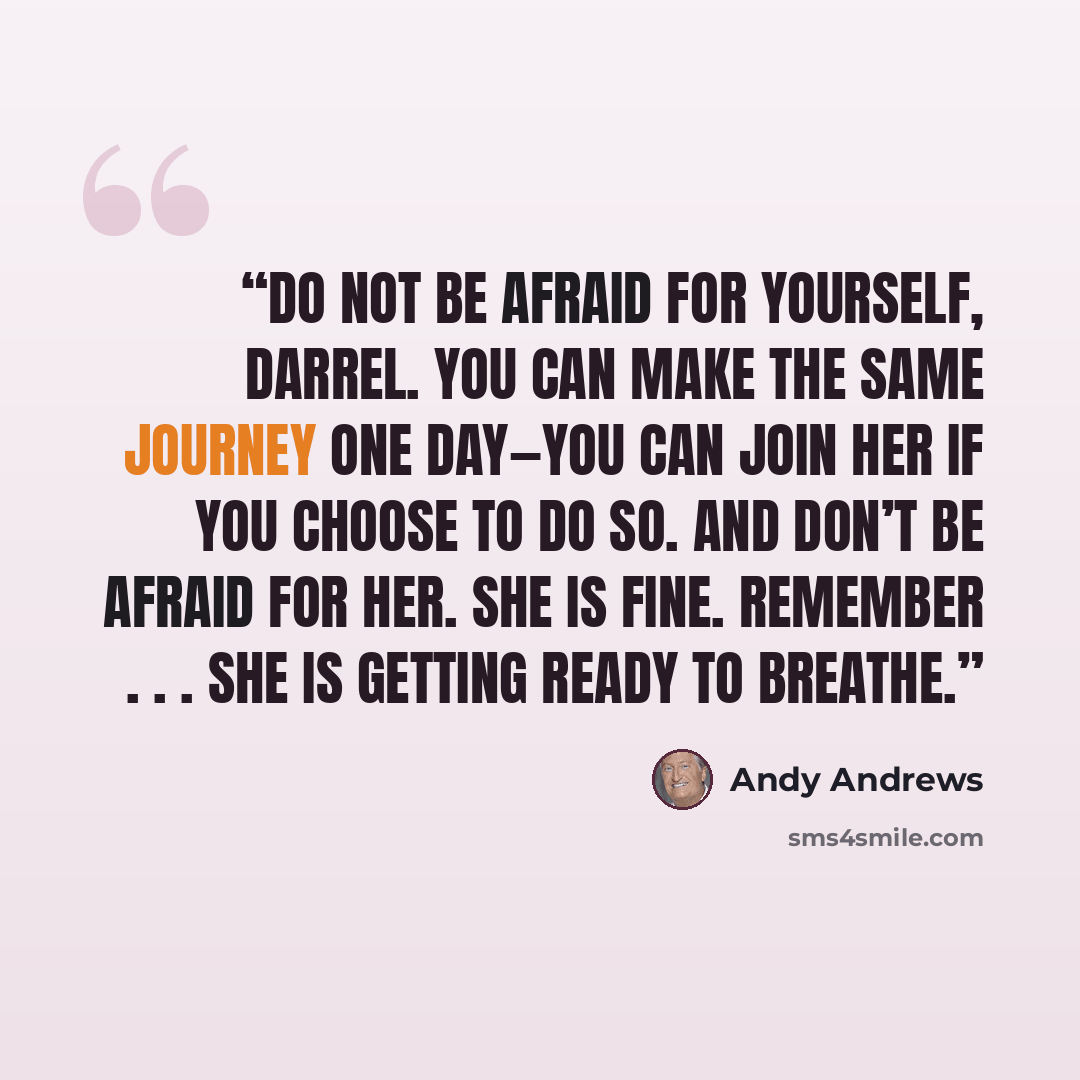 “Do not be afraid for yourself, Darrel. You can make the same journey one day—you can join her if you choose to do so. And don’t be afraid for her. She is fine. Remember . . . she is getting ready to breathe.” quote by Andy Andrews