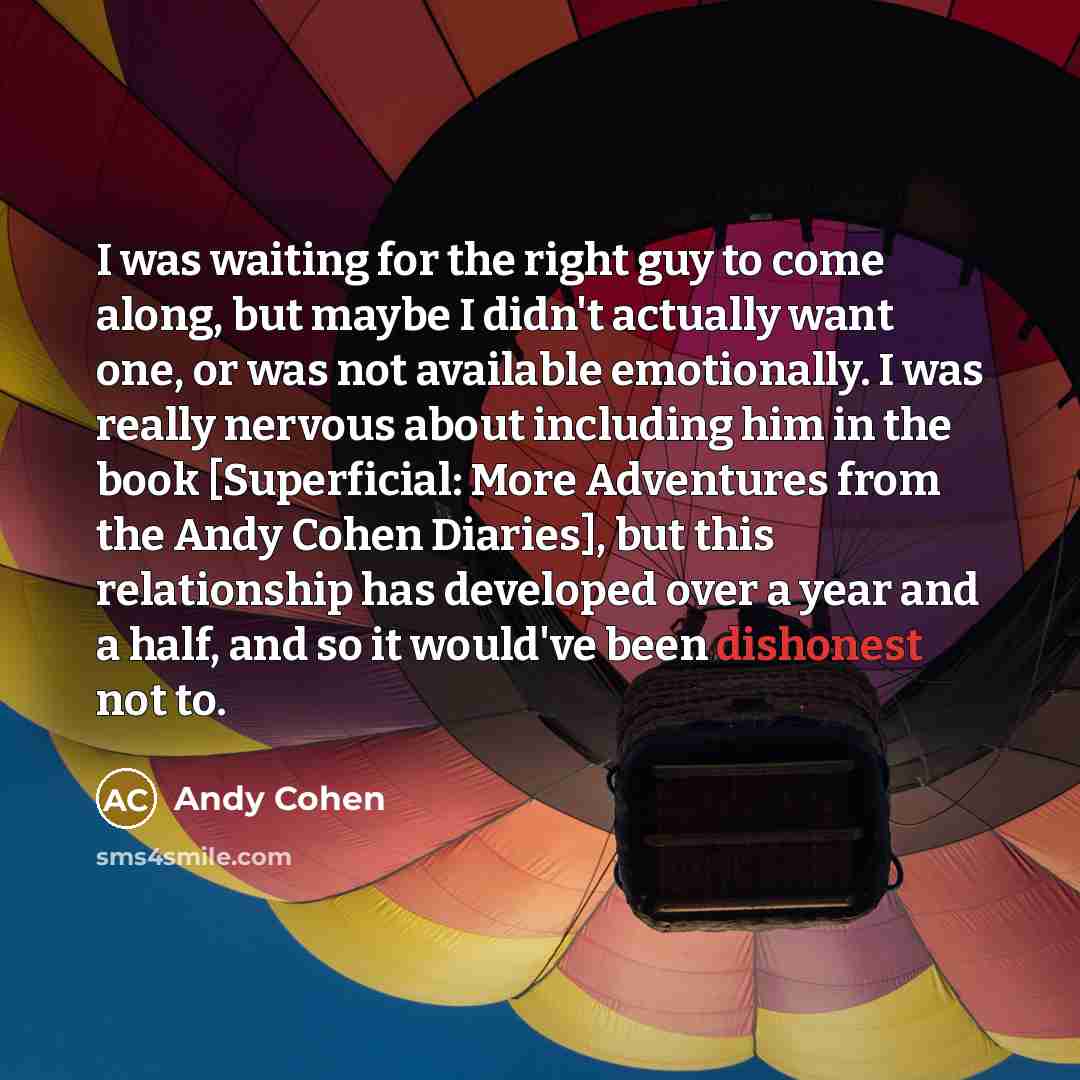 “I was waiting for the right guy to come along, but maybe I didn't actually want one, or was not available emotionally. I was really nervous about including him in the book [Superficial: More Adventures from the Andy Cohen Diaries], but this relationship has developed over a year and a half, and so…” quote by Andy Cohen