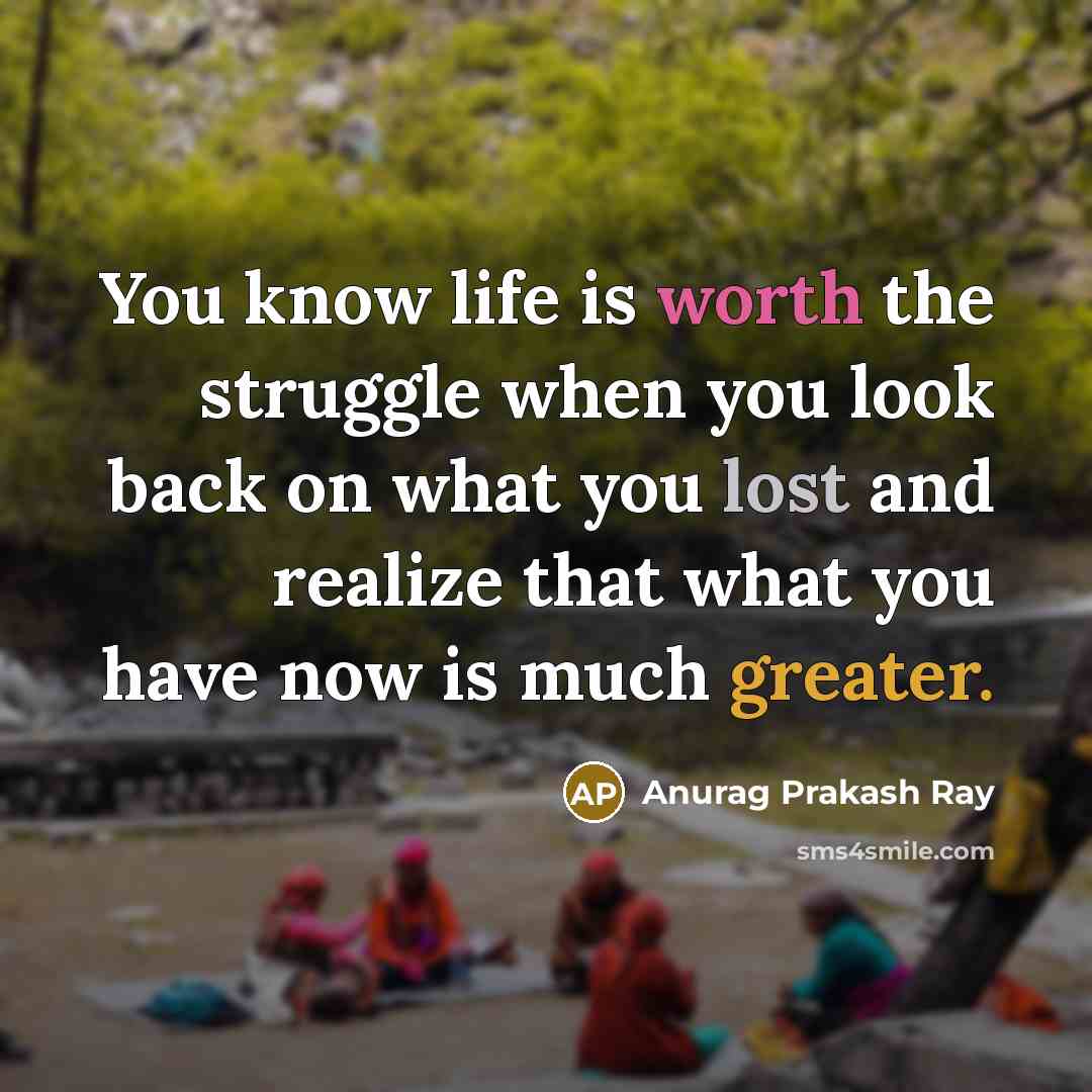 “You know life is worth the struggle when you look back on what you lost and realize that what you have now is much greater.” quote by Anurag Prakash Ray