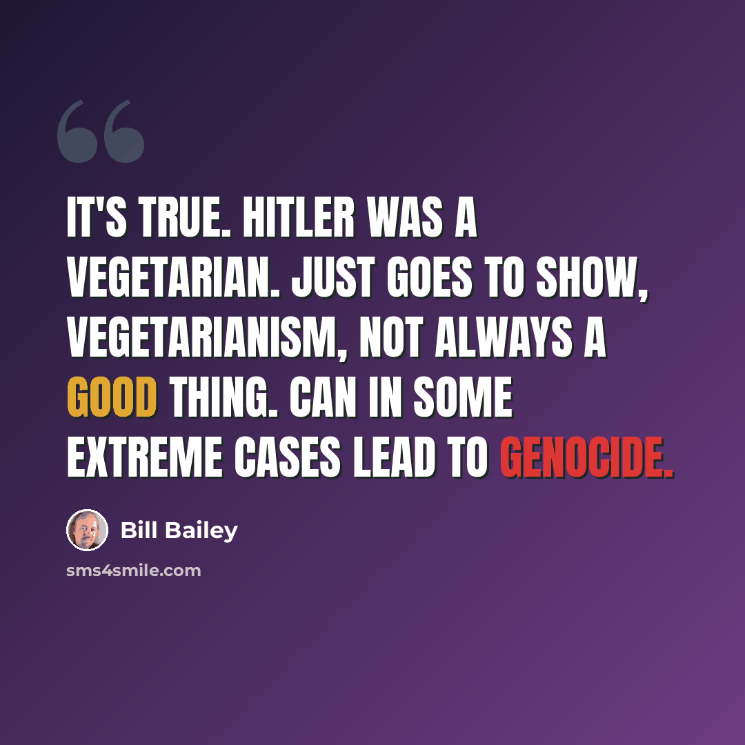 “It's true. Hitler was a vegetarian. Just goes to show, vegetarianism, not always a good thing. Can in some extreme cases lead to genocide.” quote by Bill Bailey