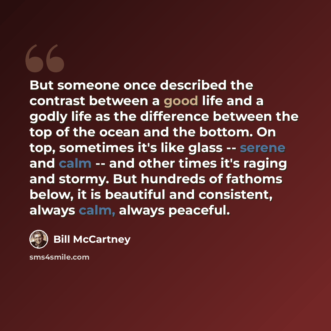 “But someone once described the contrast between a good life and a godly life as the difference between the top of the ocean and the bottom. On top, sometimes it's like glass -- serene and calm -- and other times it's raging and stormy. But hundreds of fathoms below, it is beautiful and consistent…” quote by Bill McCartney