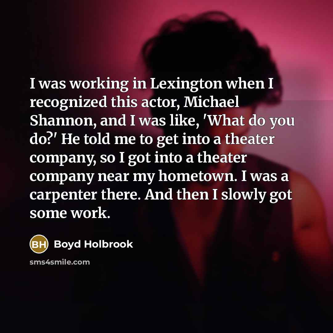 “I was working in Lexington when I recognized this actor, Michael Shannon, and I was like, 'What do you do?' He told me to get into a theater company, so I got into a theater company near my hometown. I was a carpenter there. And then I slowly got some work.” quote by Boyd Holbrook