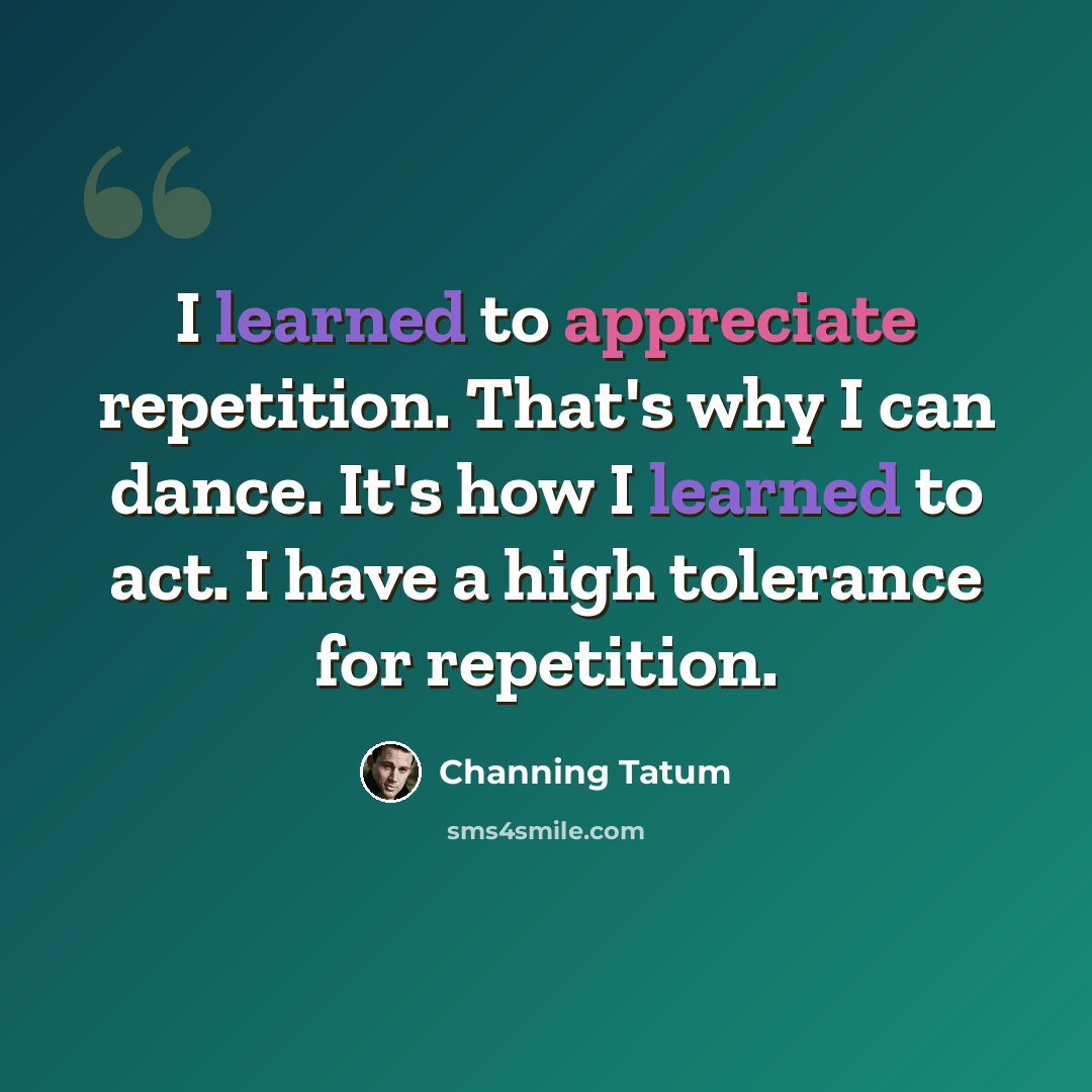 “I learned to appreciate repetition. That's why I can dance. It's how I learned to act. I have a high tolerance for repetition.” quote by Channing Tatum