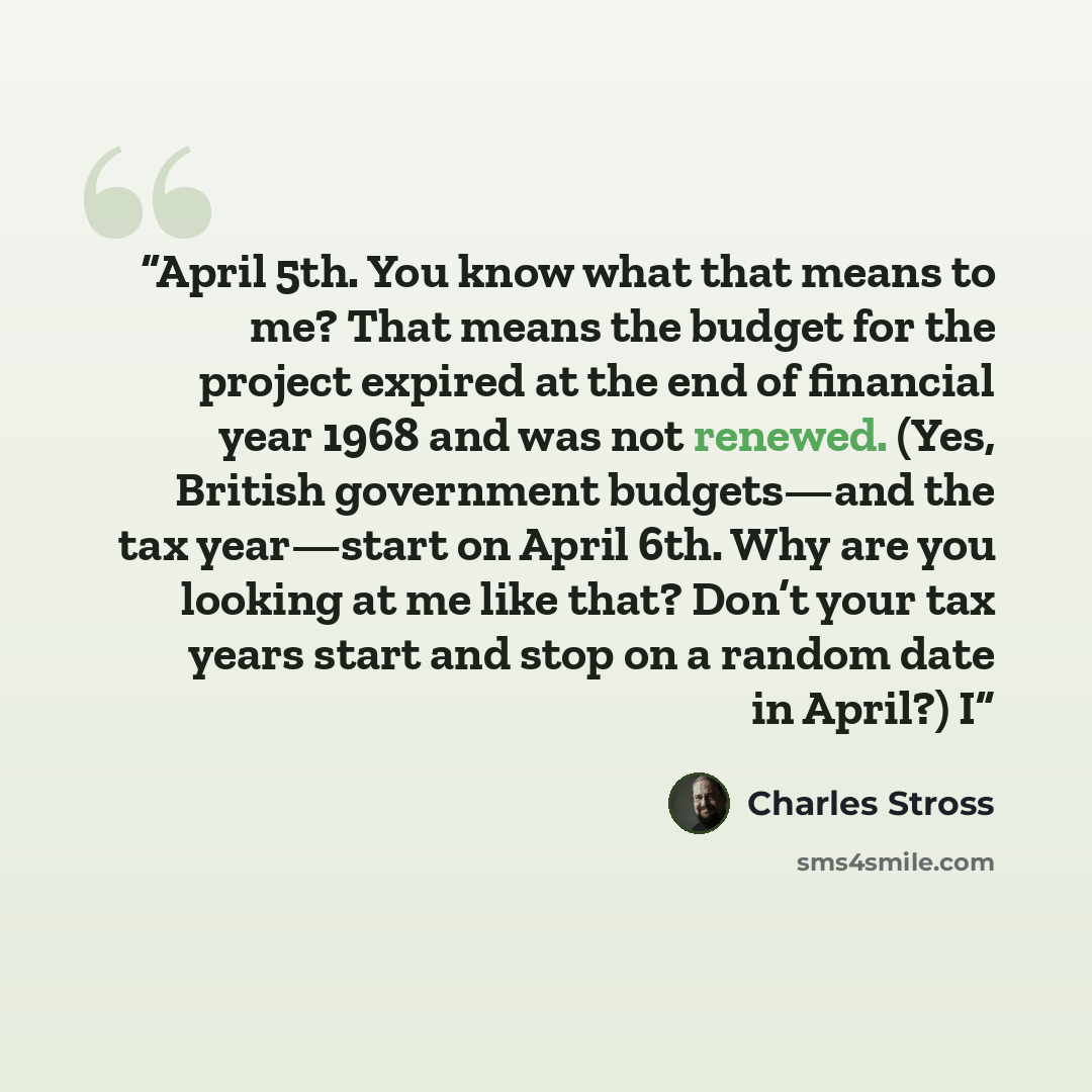 “April 5th. You know what that means to me? That means the budget for the project expired at the end of financial year 1968 and was not renewed. (Yes, British government budgets—and the tax year—start on April 6th. Why are you looking at me like that? Don’t your tax years start and stop on a random…” quote by Charles Stross