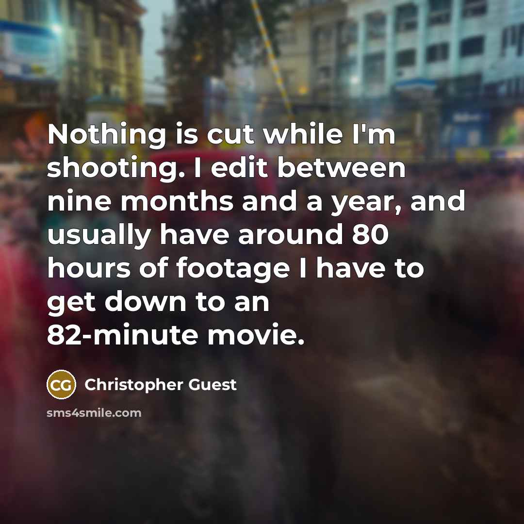 “Nothing is cut while I'm shooting. I edit between nine months and a year, and usually have around 80 hours of footage I have to get down to an 82-minute movie.” quote by Christopher Guest