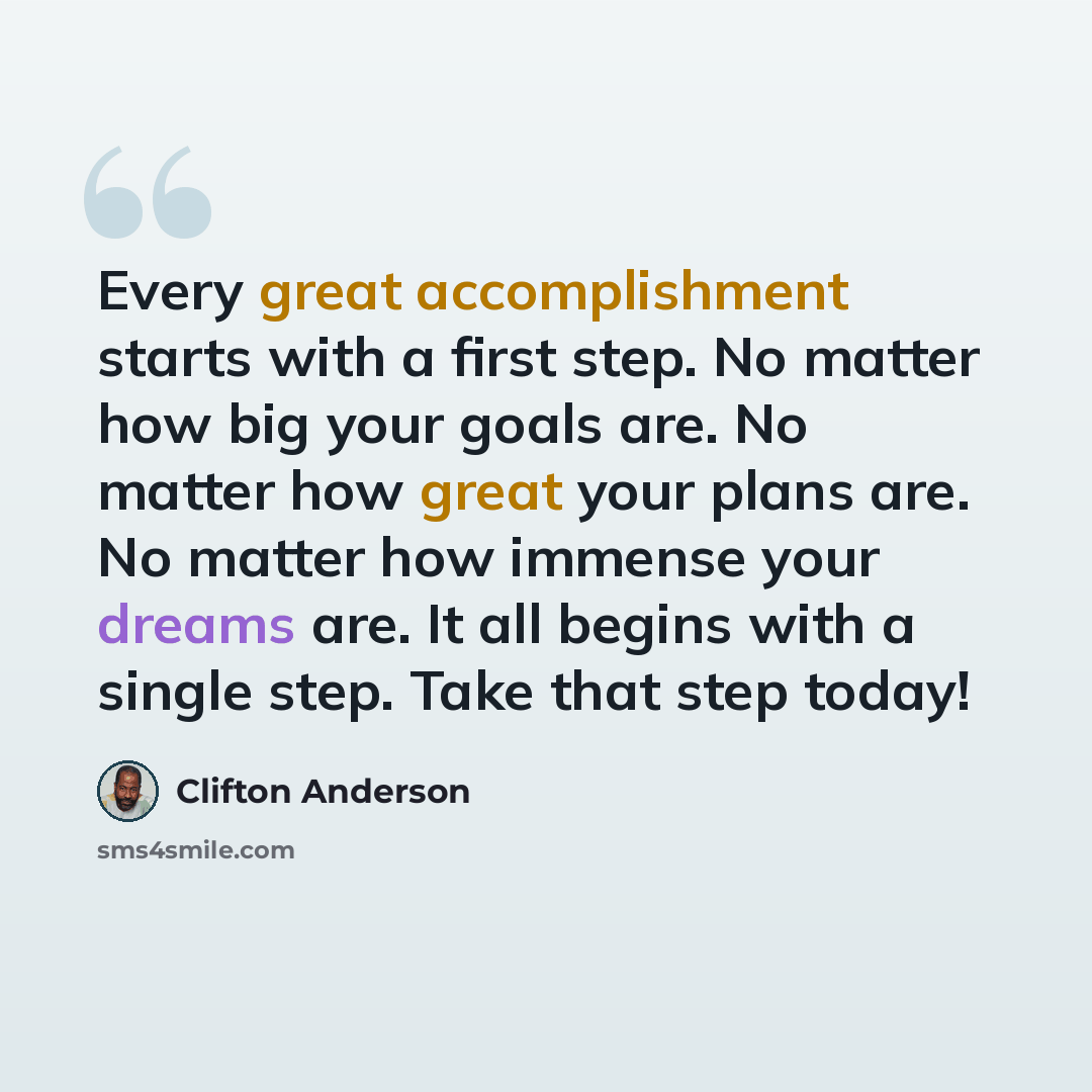 “Every great accomplishment starts with a first step. No matter how big your goals are. No matter how great your plans are. No matter how immense your dreams are. It all begins with a single step. Take that step today!” quote by Clifton Anderson