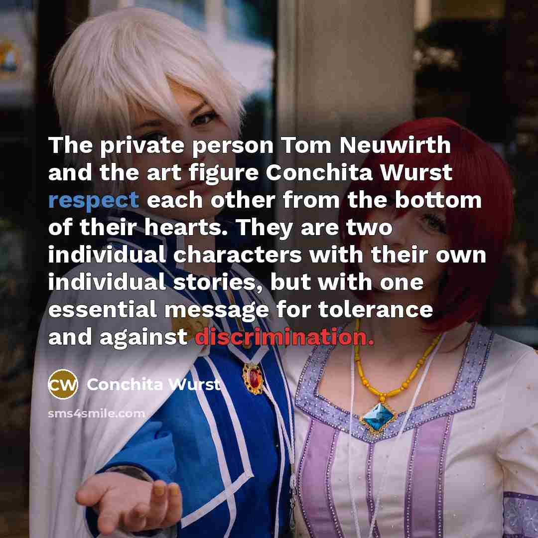 “The private person Tom Neuwirth and the art figure Conchita Wurst respect each other from the bottom of their hearts. They are two individual characters with their own individual stories, but with one essential message for tolerance and against discrimination.” quote by Conchita Wurst