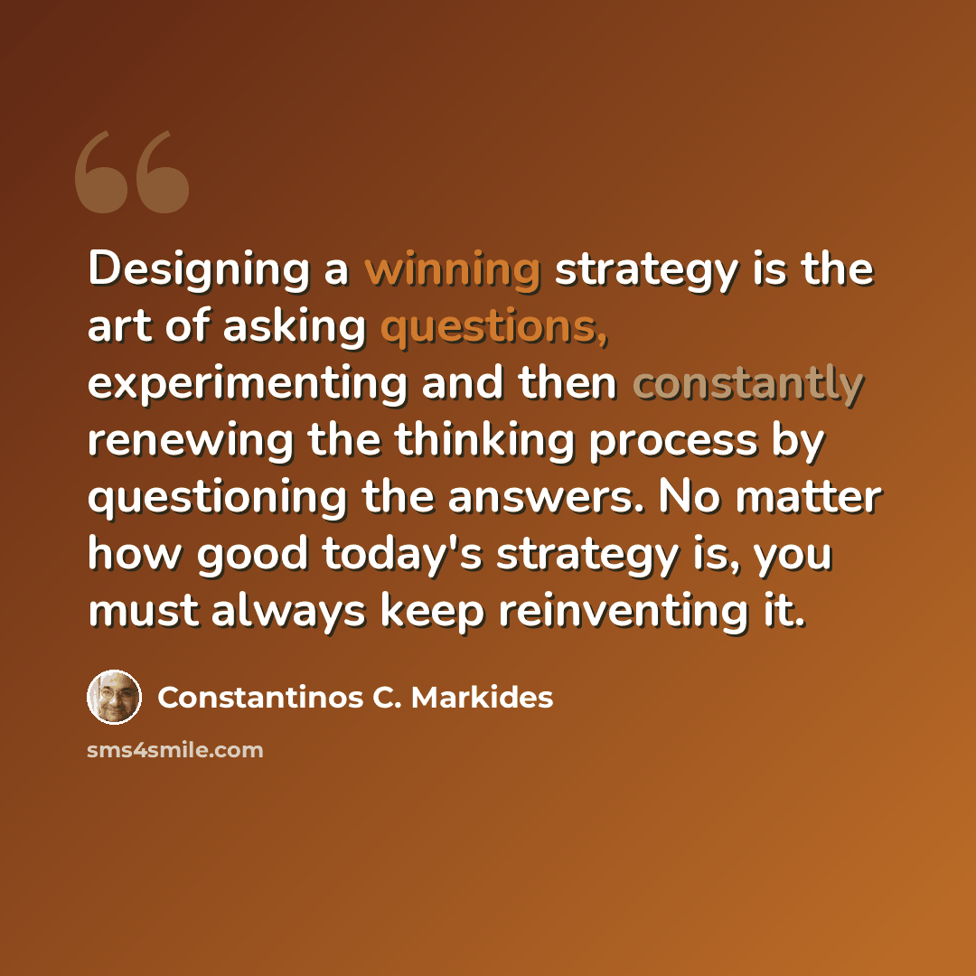 “Designing a winning strategy is the art of asking questions, experimenting and then constantly renewing the thinking process by questioning the answers. No matter how good today's strategy is, you must always keep reinventing it.” quote by Constantinos C. Markides