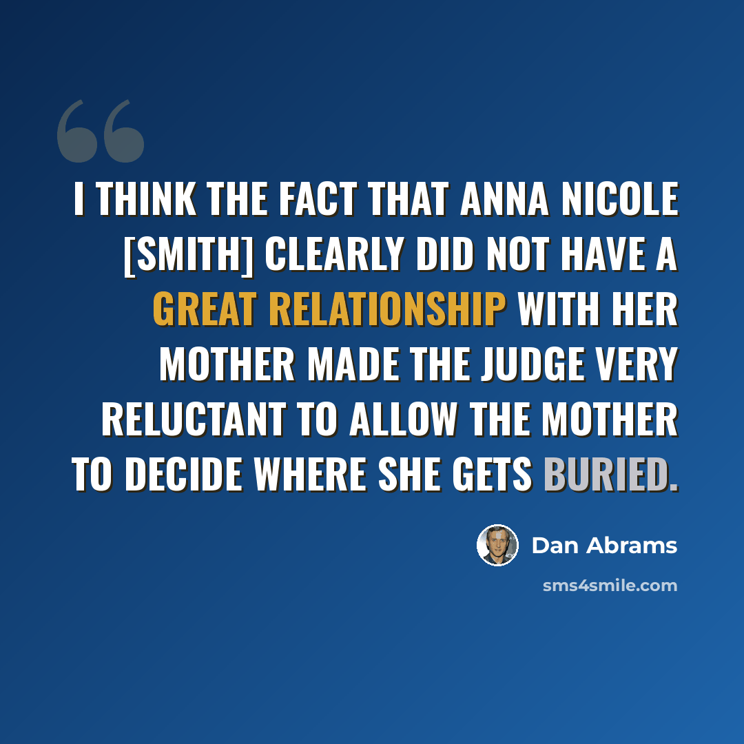 “I think the fact that Anna Nicole [Smith] clearly did not have a great relationship with her mother made the judge very reluctant to allow the mother to decide where she gets buried.” quote by Dan Abrams