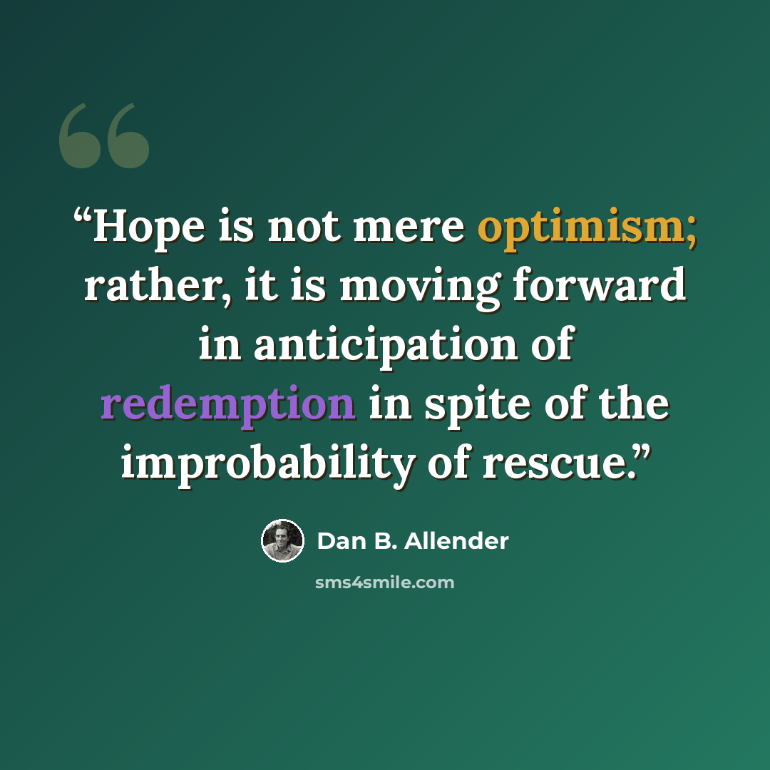 “Hope is not mere optimism; rather, it is moving forward in anticipation of redemption in spite of the improbability of rescue.” quote by Dan B. Allender