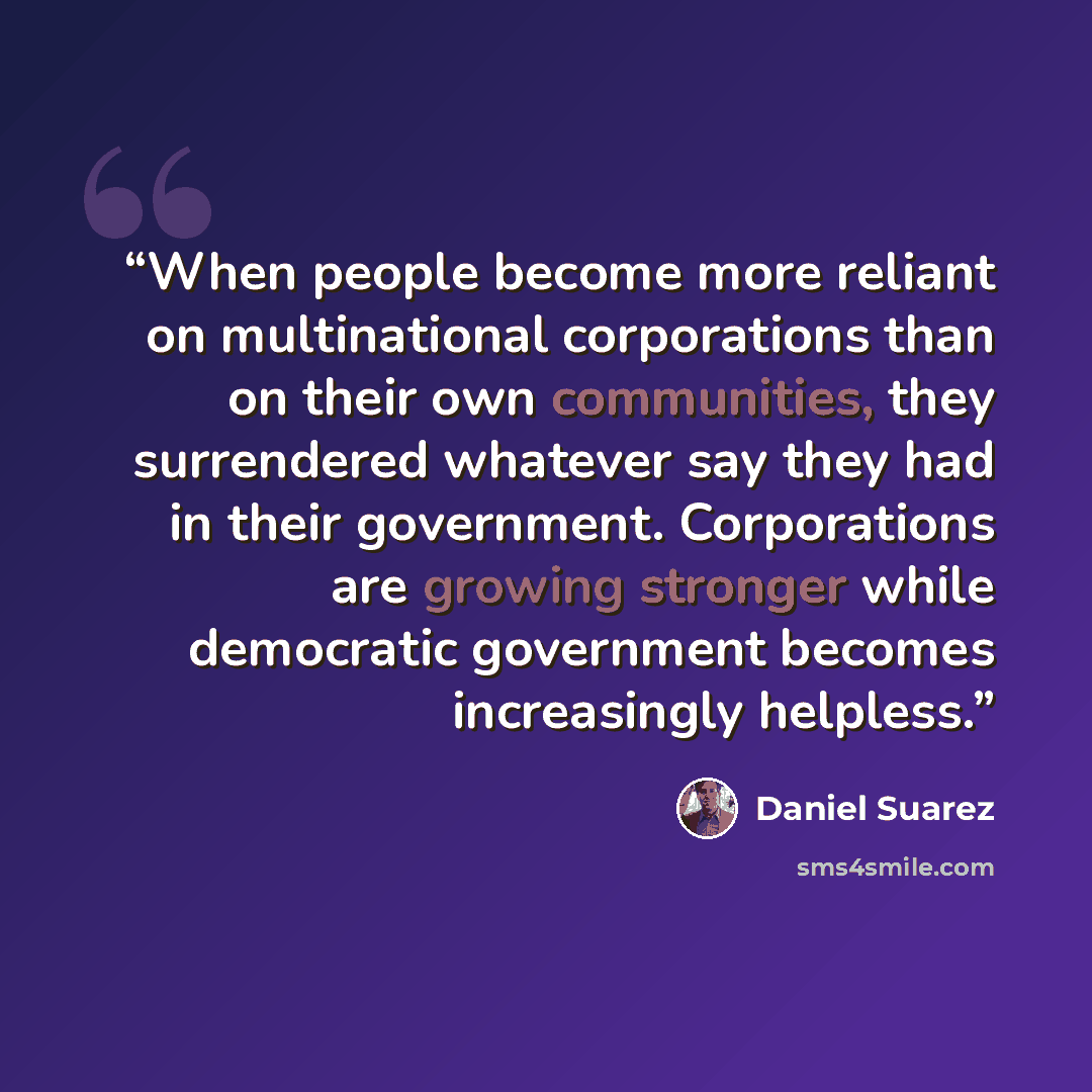 “When people become more reliant on multinational corporations than on their own communities, they surrendered whatever say they had in their government. Corporations are growing stronger while democratic government becomes increasingly helpless.” quote by Daniel Suarez