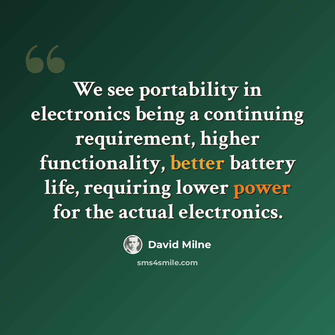 “We see portability in electronics being a continuing requirement, higher functionality, better battery life, requiring lower power for the actual electronics.” quote by David Milne