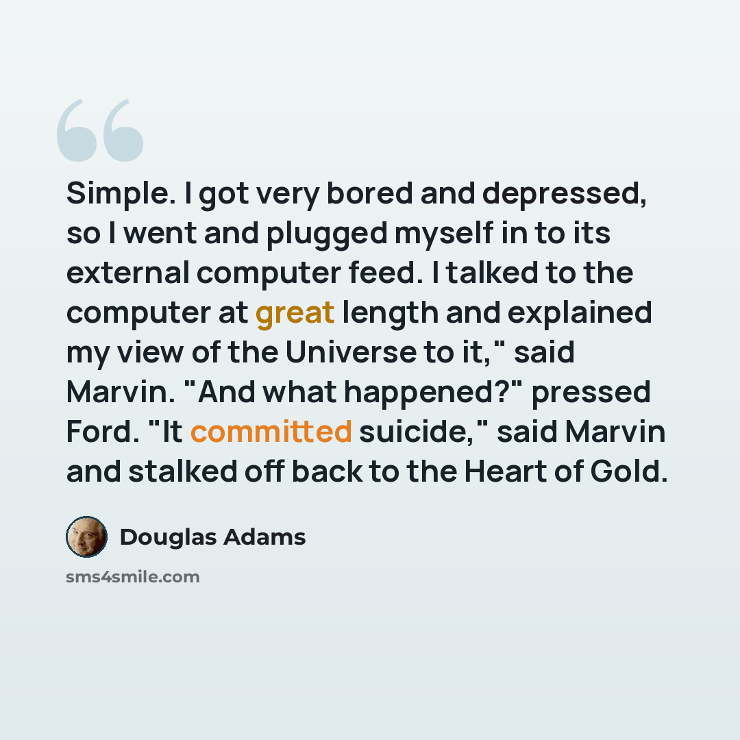 “Simple. I got very bored and depressed, so I went and plugged myself in to its external computer feed. I talked to the computer at great length and explained my view of the Universe to it," said Marvin. "And what happened?" pressed Ford. "It committed suicide," said Marvin and stalked off back to…” quote by Douglas Adams