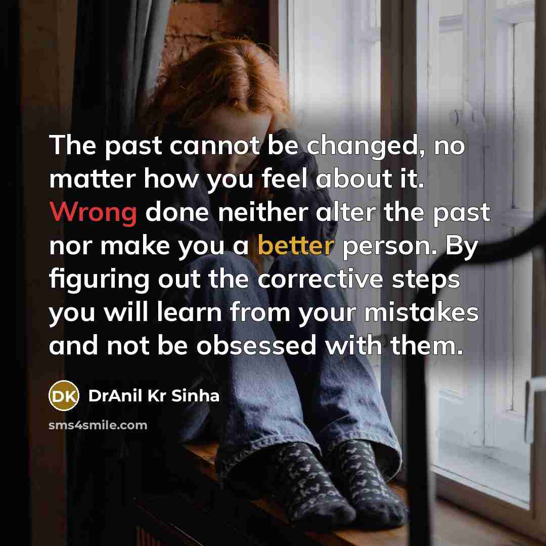 “The past cannot be changed, no matter how you feel about it. Wrong done neither alter the past nor make you a better person. By figuring out the corrective steps you will learn from your mistakes and not be obsessed with them.” quote by DrAnil Kr Sinha