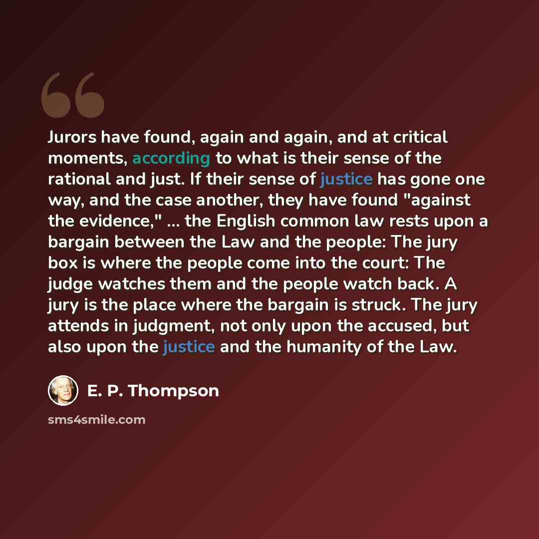 “Jurors have found, again and again, and at critical moments, according to what is their sense of the rational and just. If their sense of justice has gone one way, and the case another, they have found "against the evidence," ... the English common law rests upon a bargain between the Law and the…” quote by E. P. Thompson