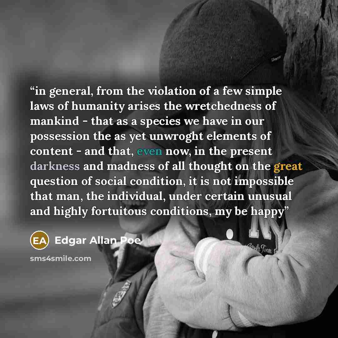 “in general, from the violation of a few simple laws of humanity arises the wretchedness of mankind - that as a species we have in our possession the as yet unwroght elements of content - and that, even now, in the present darkness and madness of all thought on the great question of social…” quote by Edgar Allan Poe