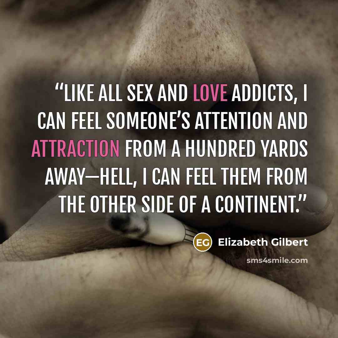 “Like all sex and love addicts, I can feel someone’s attention and attraction from a hundred yards away—hell, I can feel them from the other side of a continent.” quote by Elizabeth Gilbert