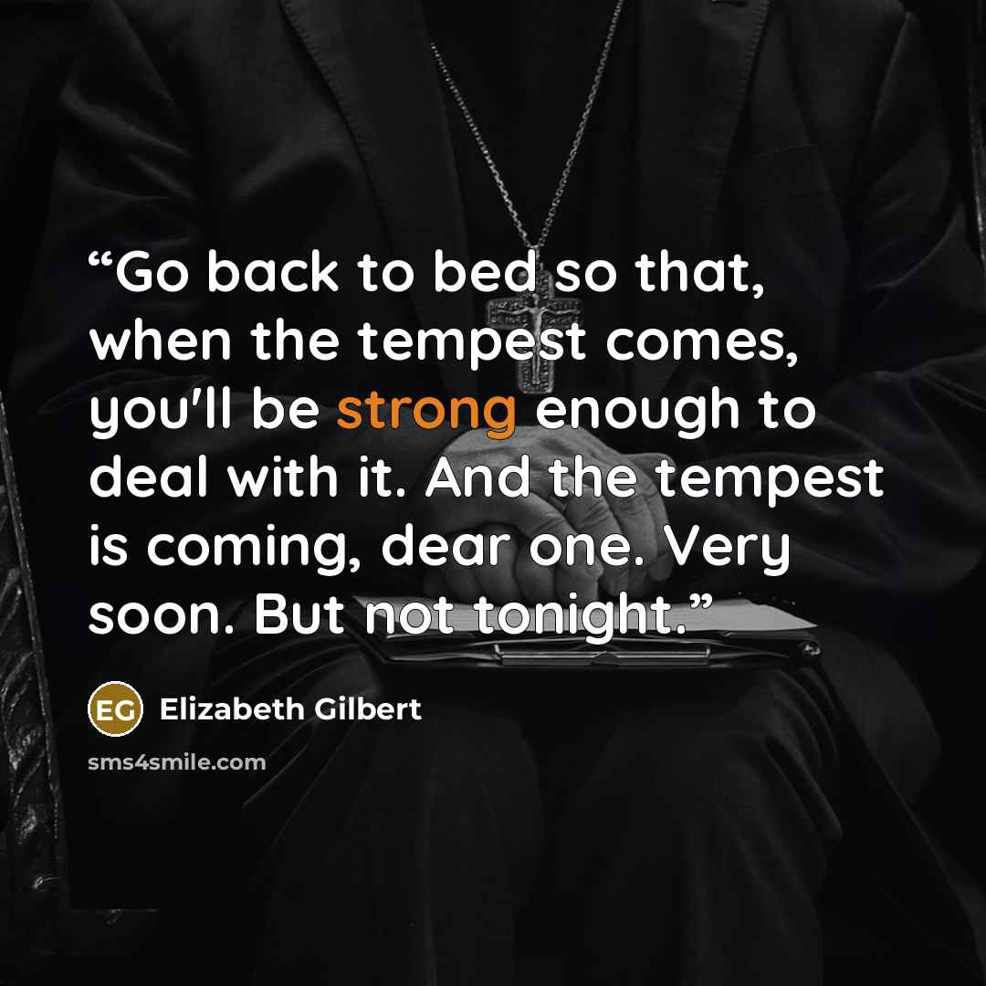 “Go back to bed so that, when the tempest comes, you'll be strong enough to deal with it. And the tempest is coming, dear one. Very soon. But not tonight.” quote by Elizabeth Gilbert