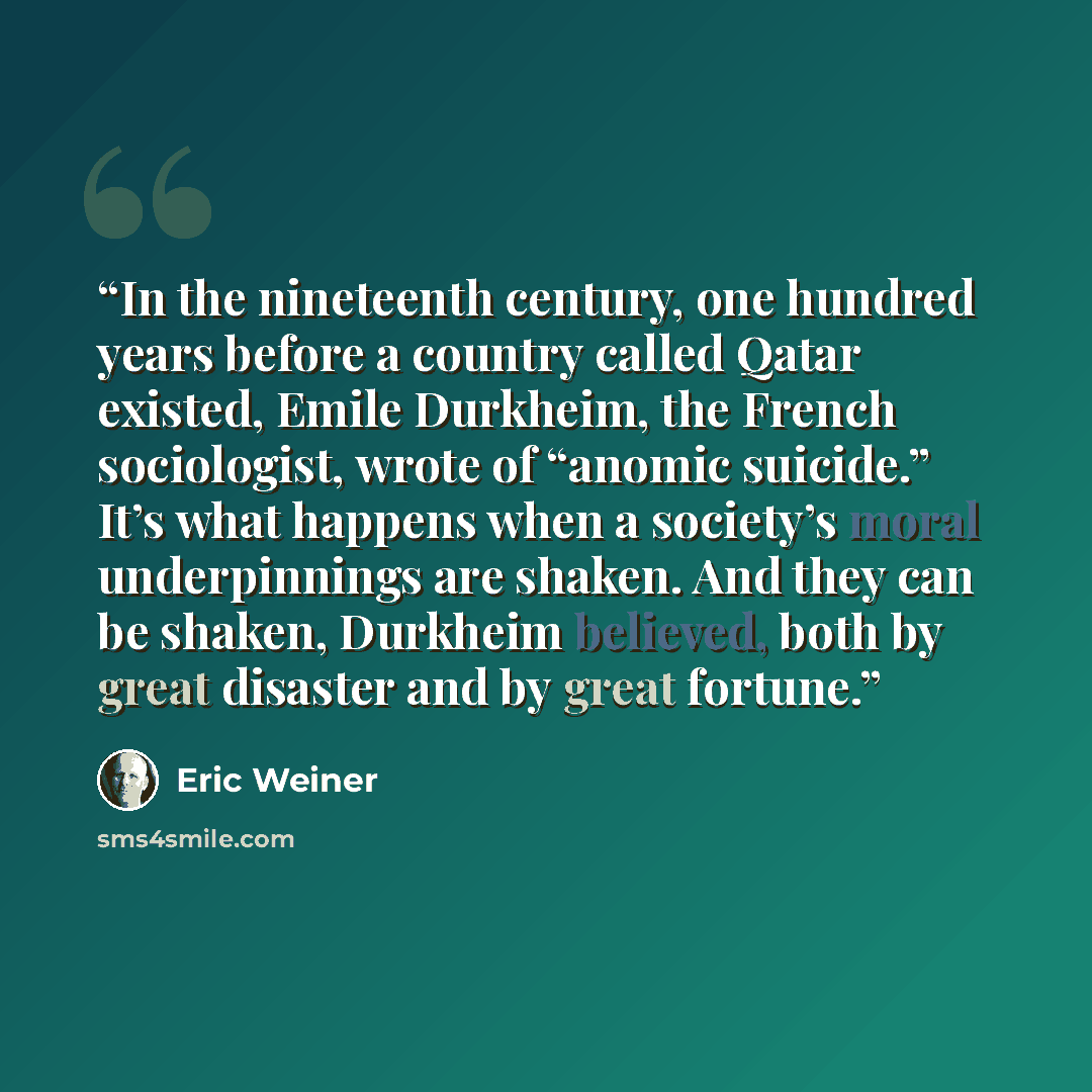 “In the nineteenth century, one hundred years before a country called Qatar existed, Emile Durkheim, the French sociologist, wrote of “anomic suicide.” It’s what happens when a society’s moral underpinnings are shaken. And they can be shaken, Durkheim believed, both by great disaster and by great…” quote by Eric Weiner