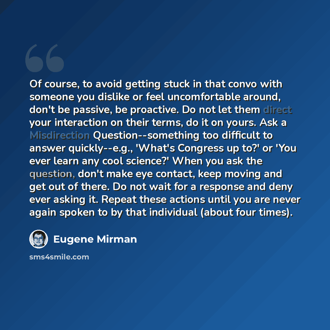 “Of course, to avoid getting stuck in that convo with someone you dislike or feel uncomfortable around, don't be passive, be proactive. Do not let them direct your interaction on their terms, do it on yours. Ask a Misdirection Question--something too difficult to answer quickly--e.g., 'What's…” quote by Eugene Mirman