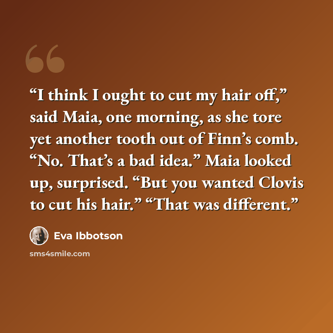 “I think I ought to cut my hair off,” said Maia, one morning, as she tore yet another tooth out of Finn’s comb. “No. That’s a bad idea.” Maia looked up, surprised. “But you wanted Clovis to cut his hair.” “That was different.” quote by Eva Ibbotson