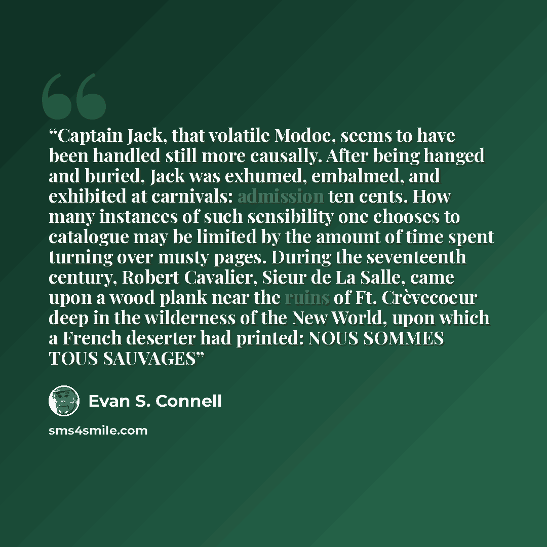 “Captain Jack, that volatile Modoc, seems to have been handled still more causally. After being hanged and buried, Jack was exhumed, embalmed, and exhibited at carnivals: admission ten cents. How many instances of such sensibility one chooses to catalogue may be limited by the amount of time spent…” quote by Evan S. Connell