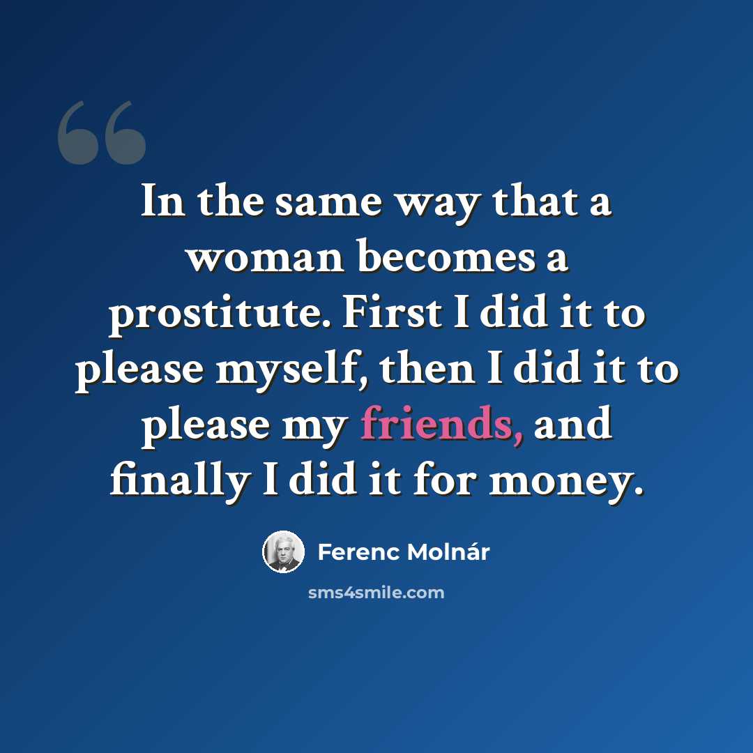 “In the same way that a woman becomes a prostitute. First I did it to please myself, then I did it to please my friends, and finally I did it for money.” quote by Ferenc Molnar