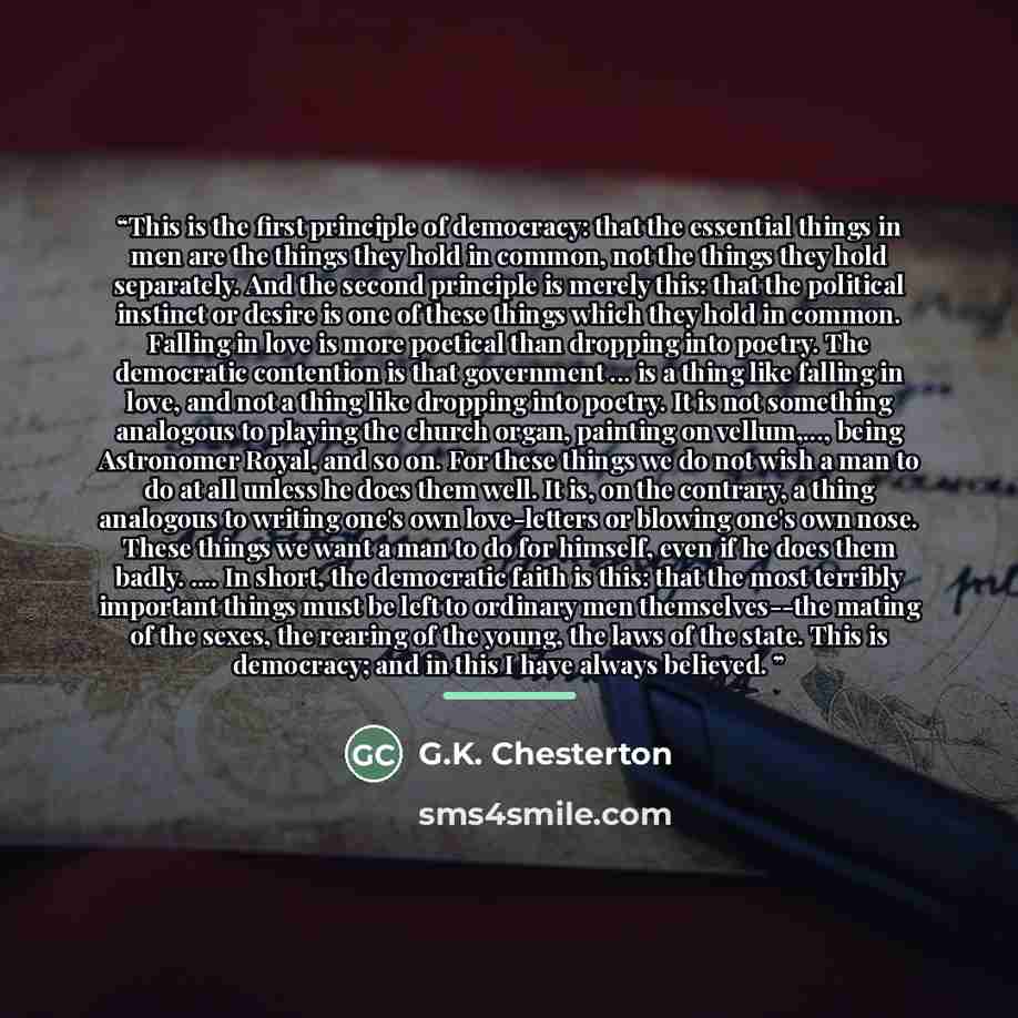 “This is the first principle of democracy: that the essential things in men are the things they hold in common, not the things they hold separately. And the second principle is merely this: that the political instinct or desire is one of these things which they hold in common. Falling in love is…” quote by G.K. Chesterton