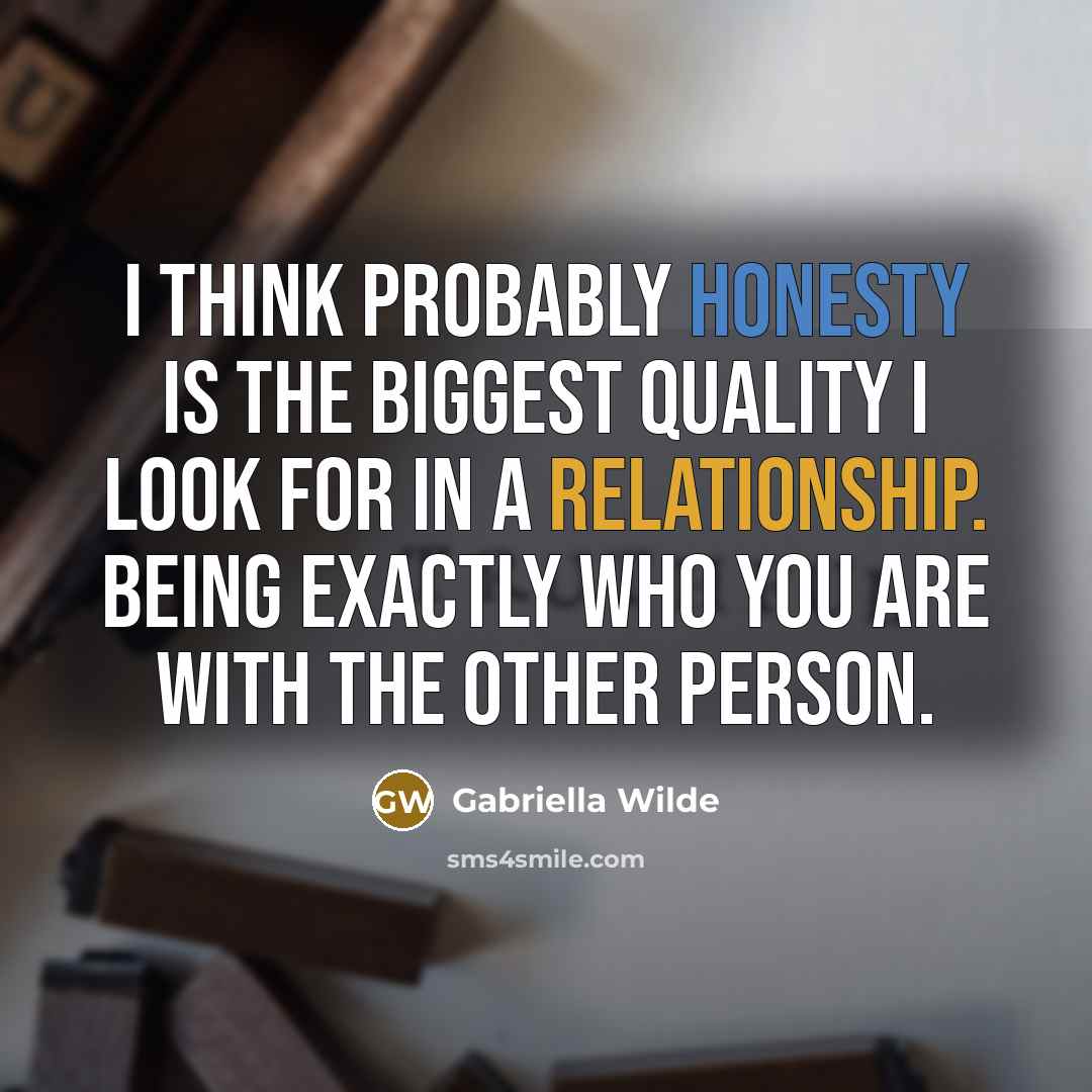 “I think probably honesty is the biggest quality I look for in a relationship. Being exactly who you are with the other person.” quote by Gabriella Wilde
