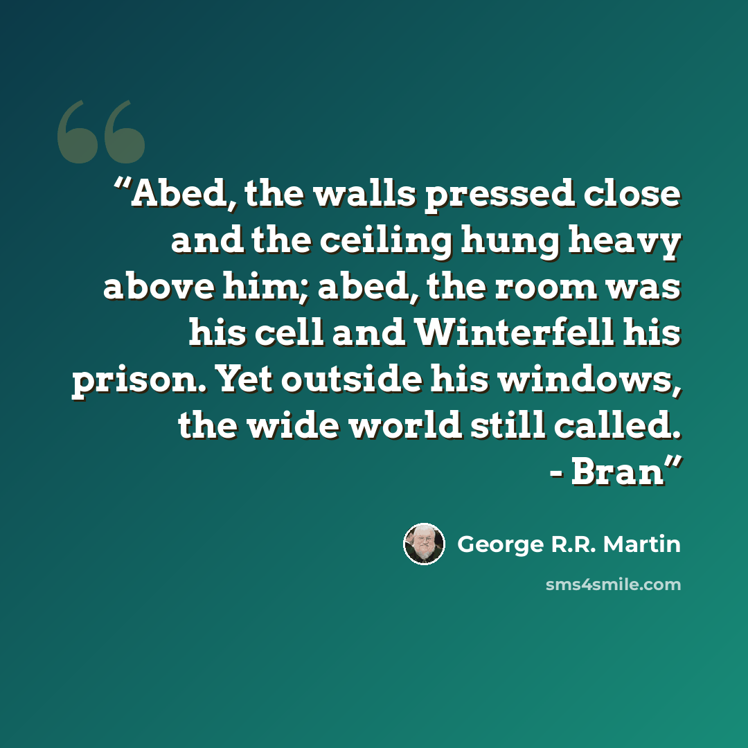 “Abed, the walls pressed close and the ceiling hung heavy above him; abed, the room was his cell and Winterfell his prison. Yet outside his windows, the wide world still called. - Bran” quote by George R.R. Martin