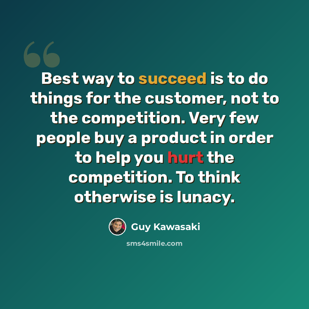 “Best way to succeed is to do things for the customer, not to the competition. Very few people buy a product in order to help you hurt the competition. To think otherwise is lunacy.” quote by Guy Kawasaki