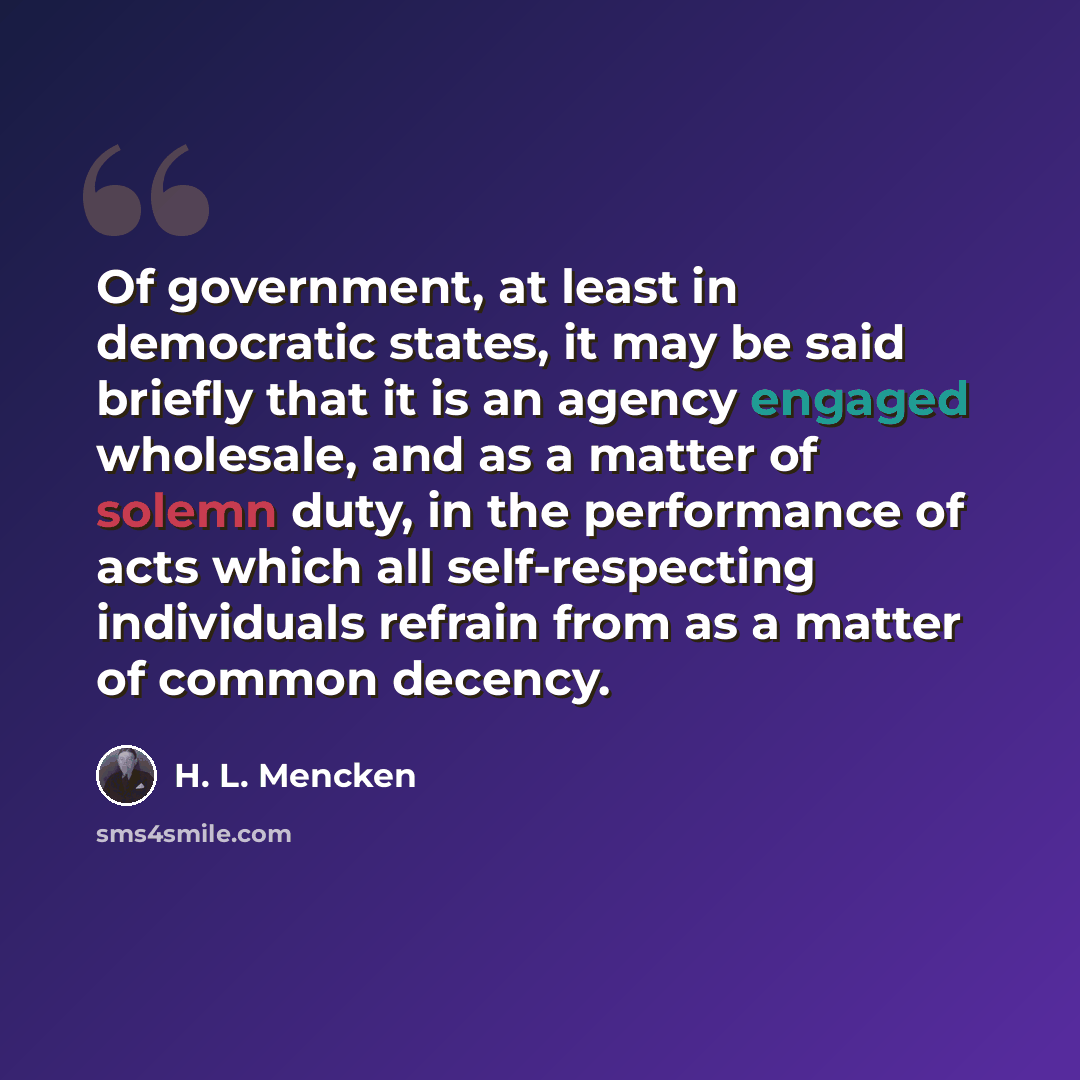 “Of government, at least in democratic states, it may be said briefly that it is an agency engaged wholesale, and as a matter of solemn duty, in the performance of acts which all self-respecting individuals refrain from as a matter of common decency.” quote by H. L. Mencken