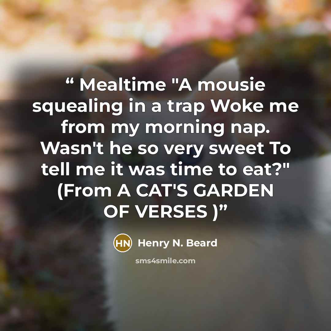 “Mealtime "A mousie squealing in a trap Woke me from my morning nap. Wasn't he so very sweet To tell me it was time to eat?" (From A CAT'S GARDEN OF VERSES )” quote by Henry N. Beard