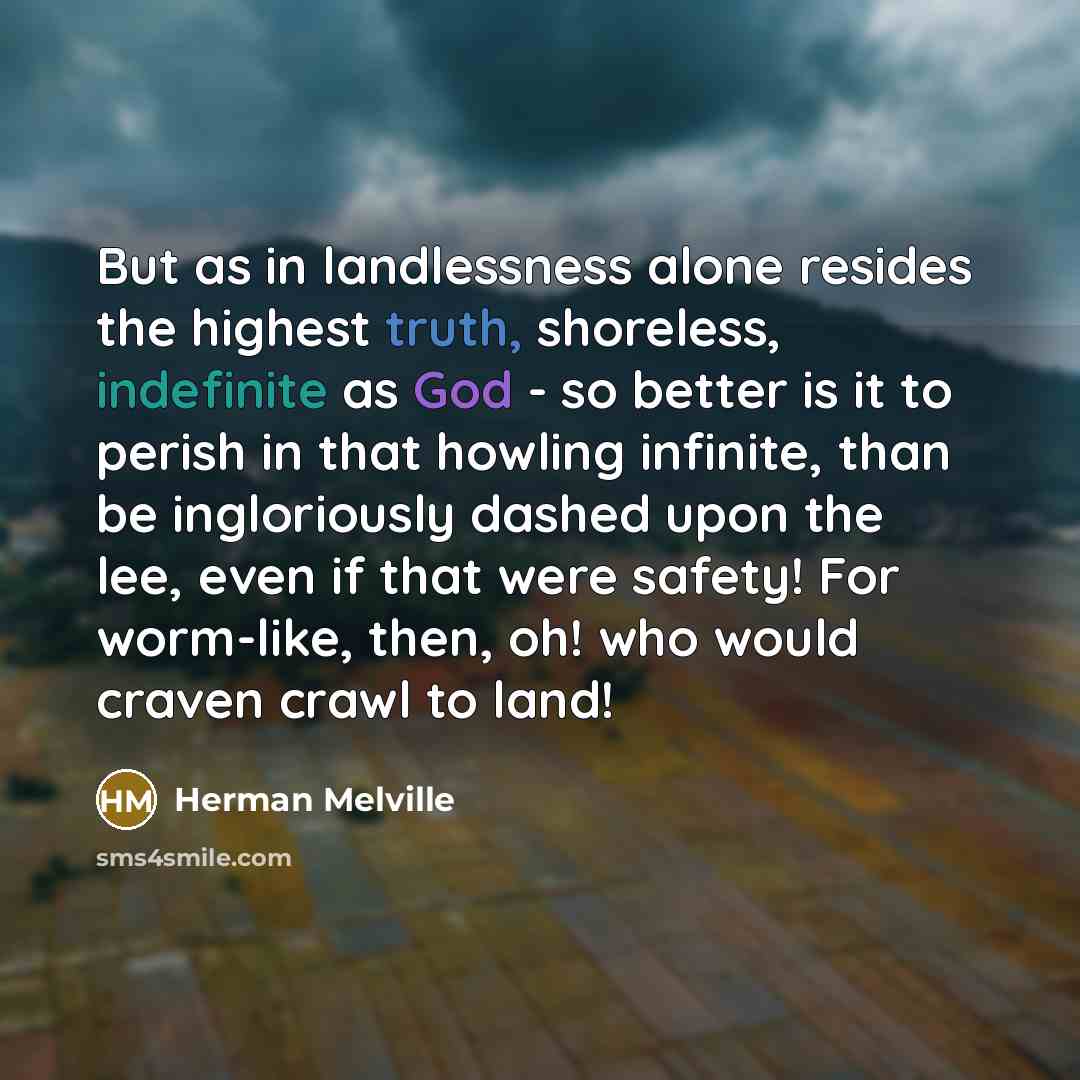 “But as in landlessness alone resides the highest truth, shoreless, indefinite as God - so better is it to perish in that howling infinite, than be ingloriously dashed upon the lee, even if that were safety! For worm-like, then, oh! who would craven crawl to land!” quote by Herman Melville
