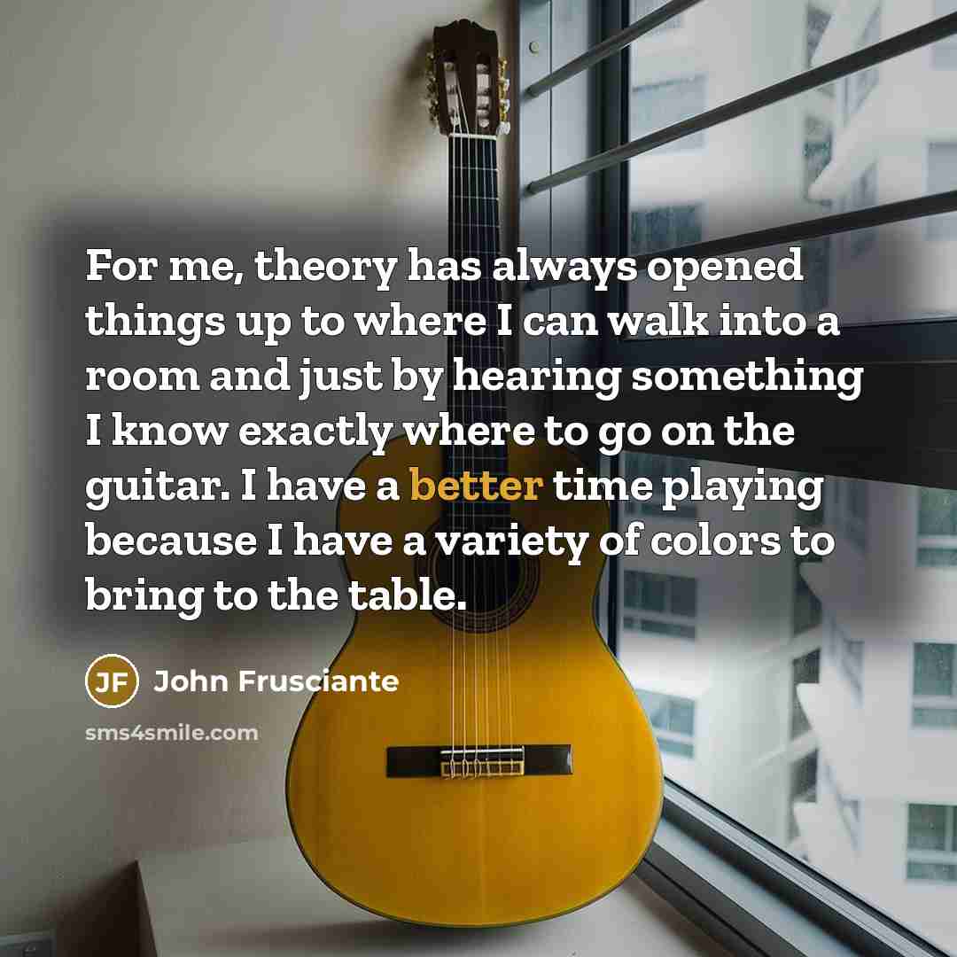 “For me, theory has always opened things up to where I can walk into a room and just by hearing something I know exactly where to go on the guitar. I have a better time playing because I have a variety of colors to bring to the table.” quote by John Frusciante