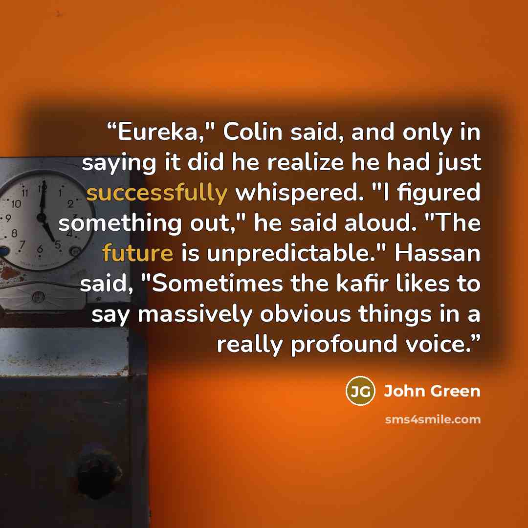 “Eureka," Colin said, and only in saying it did he realize he had just successfully whispered. "I figured something out," he said aloud. "The future is unpredictable." Hassan said, "Sometimes the kafir likes to say massively obvious things in a really profound voice.” quote by John Green