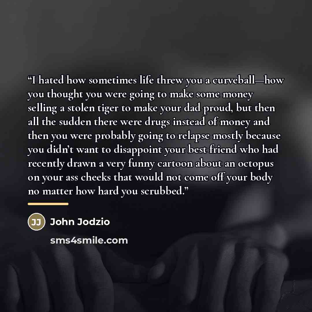 “I hated how sometimes life threw you a curveball—how you thought you were going to make some money selling a stolen tiger to make your dad proud, but then all the sudden there were drugs instead of money and then you were probably going to relapse mostly because you didn’t want to disappoint your…” quote by John Jodzio
