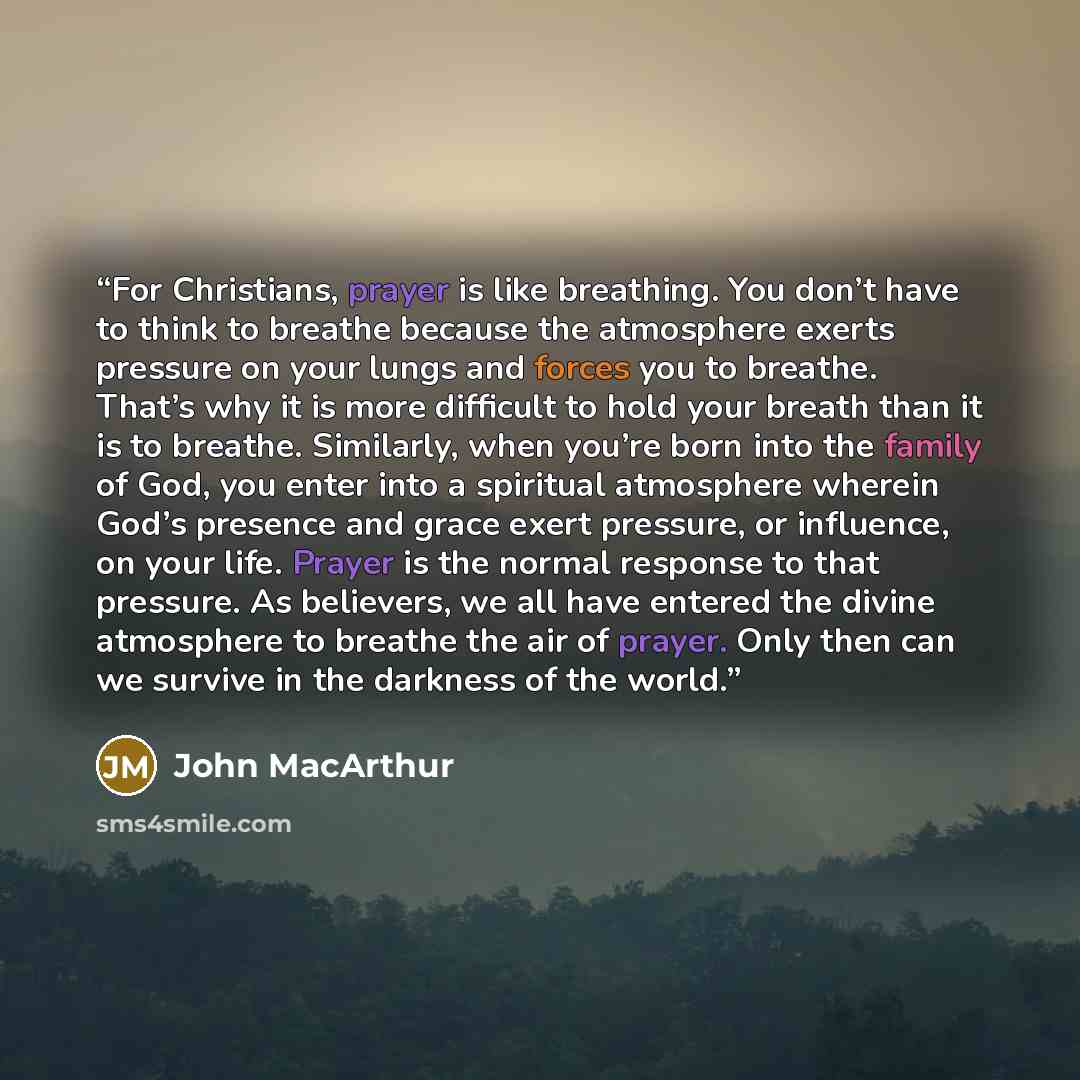 “For Christians, prayer is like breathing. You don’t have to think to breathe because the atmosphere exerts pressure on your lungs and forces you to breathe. That’s why it is more difficult to hold your breath than it is to breathe. Similarly, when you’re born into the family of God, you enter into…” quote by John MacArthur