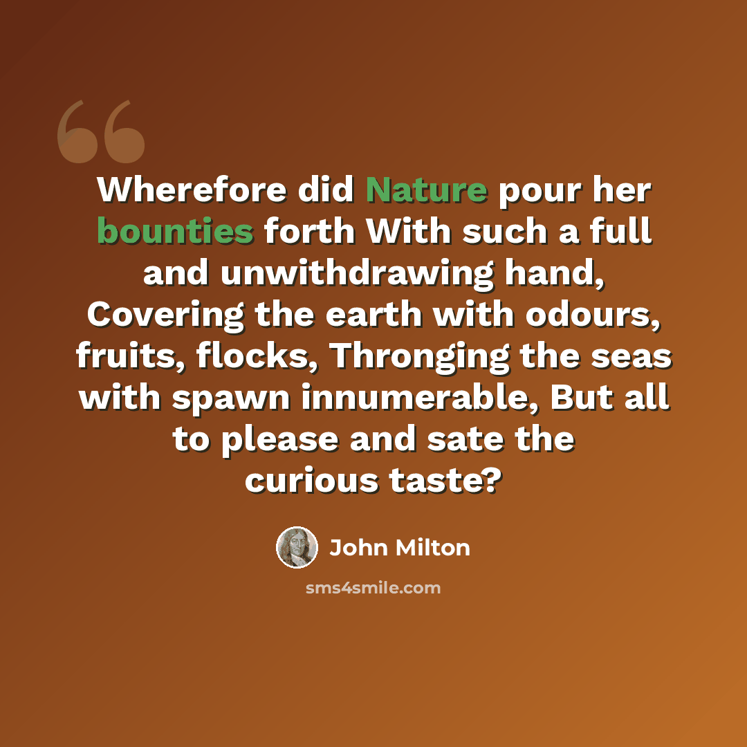 “Wherefore did Nature pour her bounties forth With such a full and unwithdrawing hand, Covering the earth with odours, fruits, flocks, Thronging the seas with spawn innumerable, But all to please and sate the curious taste?” quote by John Milton