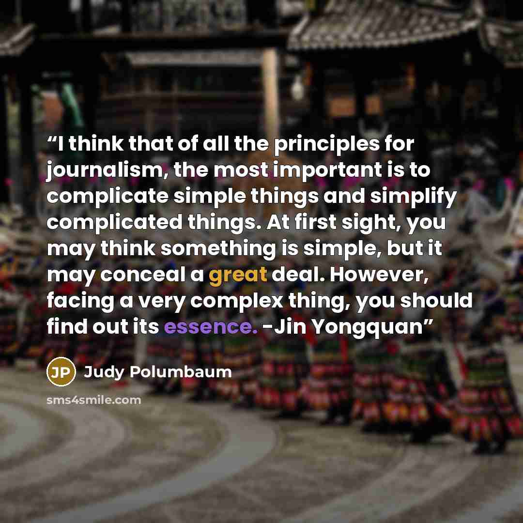 “I think that of all the principles for journalism, the most important is to complicate simple things and simplify complicated things. At first sight, you may think something is simple, but it may conceal a great deal. However, facing a very complex thing, you should find out its essence. -Jin…” quote by Judy Polumbaum